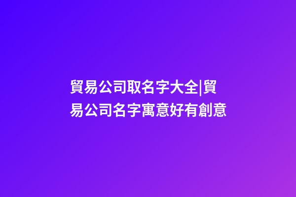 貿易公司取名字大全|貿易公司名字寓意好有創意